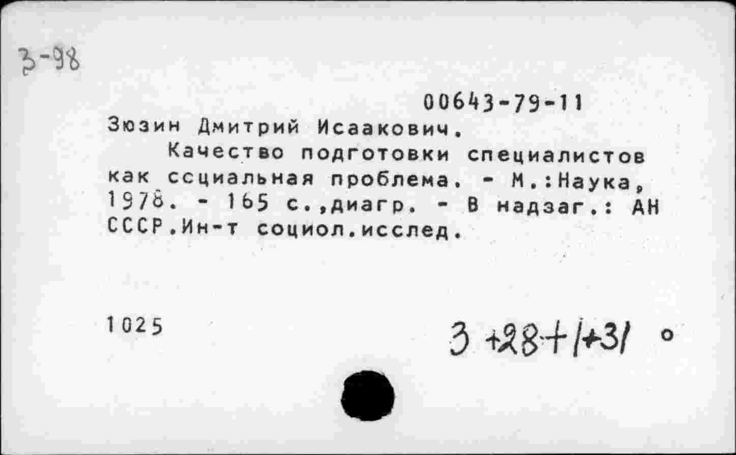 ﻿ум
00643-79-11 Зюзин Дмитрий Исаакович.
Качество подготовки специалистов как социальная проблема. - М.:Наука, 1978. - 1Ь5 с.,диагр. - В надзаг.: АН СССР.Ин-т социол.исслед.
1 025
3+Я8+М/ °